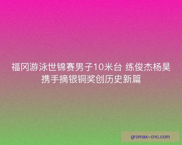 福冈游泳世锦赛男子10米台 练俊杰杨昊携手摘银铜奖创历史新篇