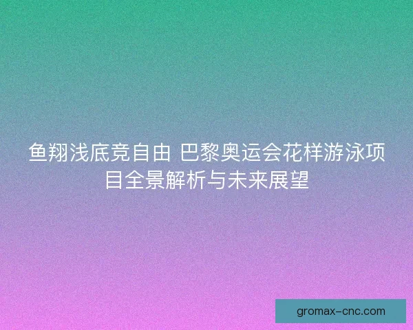 鱼翔浅底竞自由 巴黎奥运会花样游泳项目全景解析与未来展望