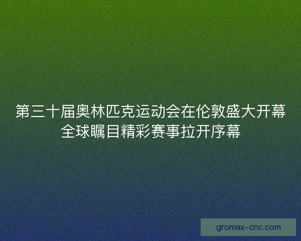 第三十届奥林匹克运动会在伦敦盛大开幕全球瞩目精彩赛事拉开序幕