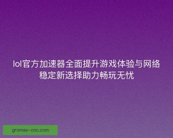 lol官方加速器全面提升游戏体验与网络稳定新选择助力畅玩无忧