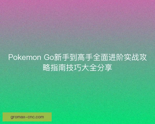 Pokemon Go新手到高手全面进阶实战攻略指南技巧大全分享