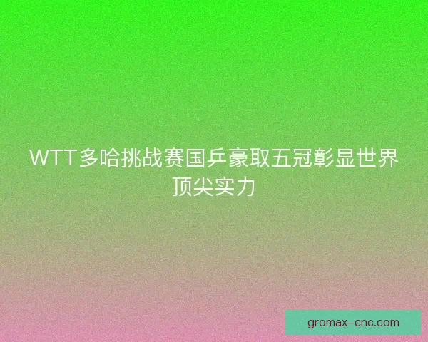 WTT多哈挑战赛国乒豪取五冠彰显世界顶尖实力