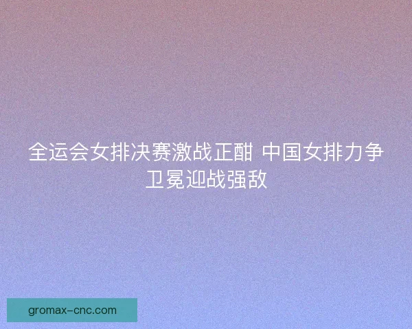 全运会女排决赛激战正酣 中国女排力争卫冕迎战强敌