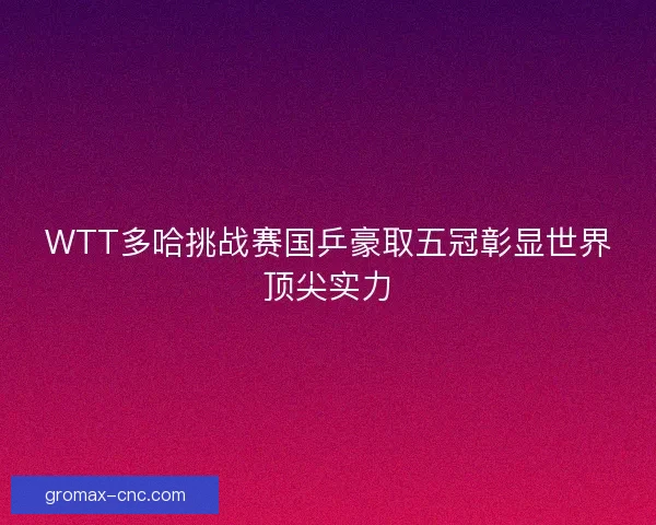WTT多哈挑战赛国乒豪取五冠彰显世界顶尖实力