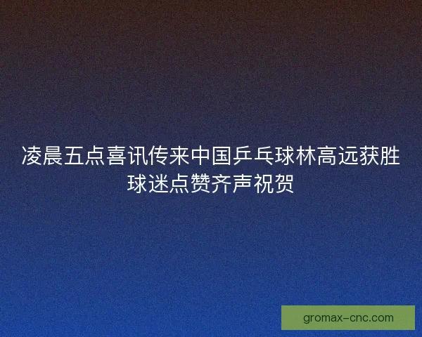 凌晨五点喜讯传来中国乒乓球林高远获胜球迷点赞齐声祝贺