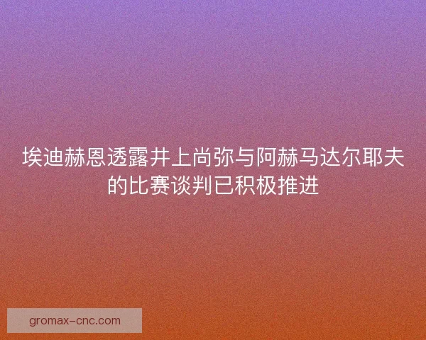 埃迪赫恩透露井上尚弥与阿赫马达尔耶夫的比赛谈判已积极推进